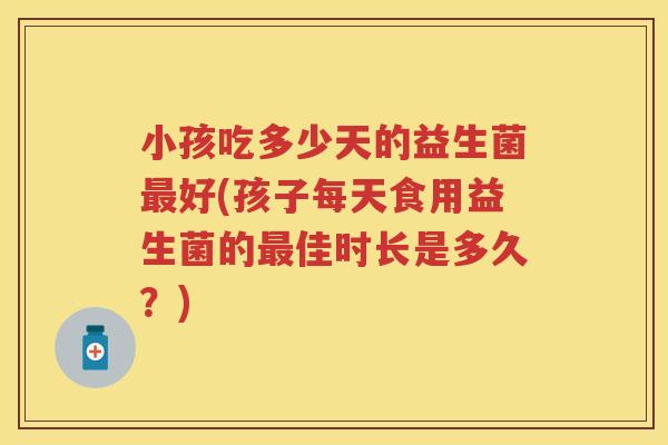 小孩吃多少天的益生菌好(孩子每天食用益生菌的佳时长是多久?) 小孩吃多少天的益生菌好(孩子每天食用益生菌的佳时长是多久?)