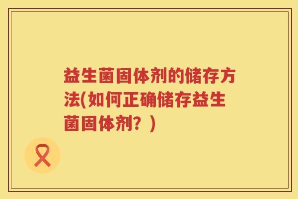 益生菌固体剂的储存方法(如何正确储存益生菌固体剂?) 益生菌固体剂的储存方法(如何正确储存益生菌固体剂?)