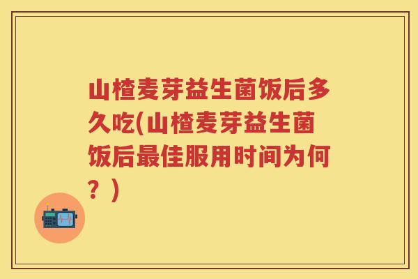 山楂麦芽益生菌饭后多久吃(山楂麦芽益生菌饭后佳服用时间为何?) 山楂麦芽益生菌饭后多久吃(山楂麦芽益生菌饭后佳服用时间为何?)