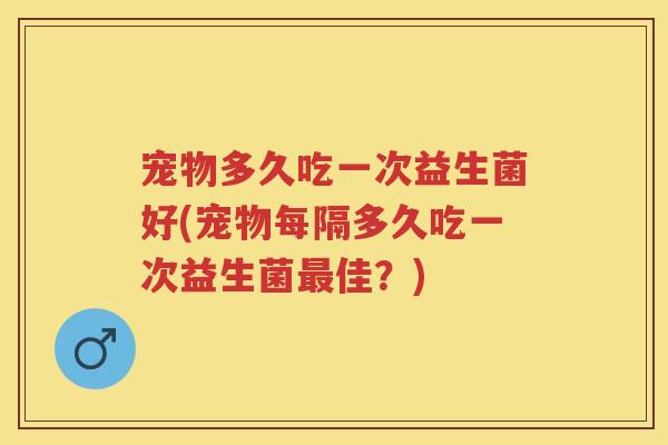 宠物多久吃一次益生菌好(宠物每隔多久吃一次益生菌佳?) 宠物多久吃一次益生菌好(宠物每隔多久吃一次益生菌佳?)