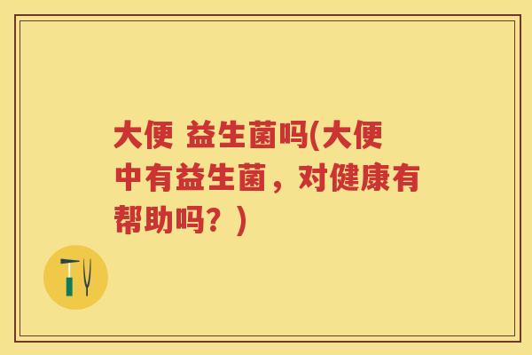 大便 益生菌吗(大便中有益生菌,对健康有帮助吗?) 大便 益生菌吗(大便中有益生菌,对健康有帮助吗?)