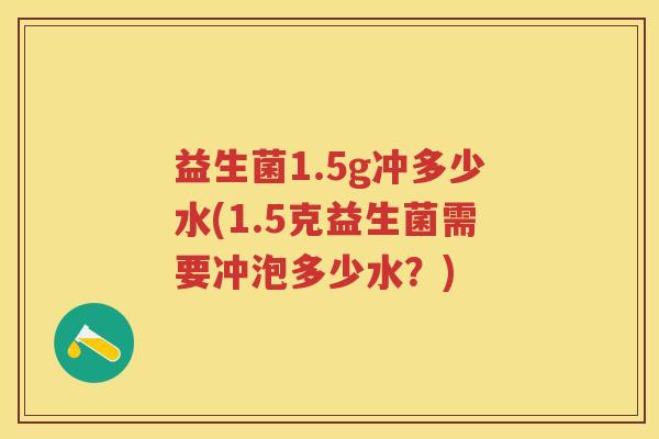 益生菌1.5g冲多少水(1.5克益生菌需要冲泡多少水?) 益生菌1.5g冲多少水(1.5克益生菌需要冲泡多少水?)