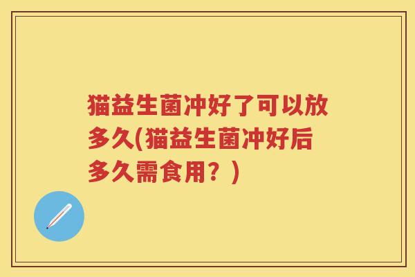 猫益生菌冲好了可以放多久(猫益生菌冲好后多久需食用？)