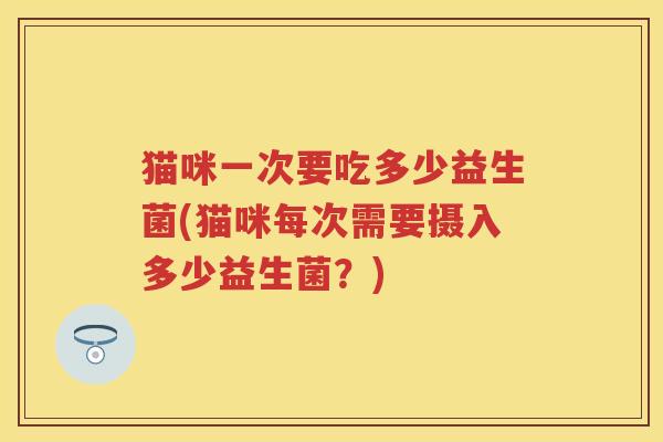 猫咪一次要吃多少益生菌(猫咪每次需要摄入多少益生菌？)