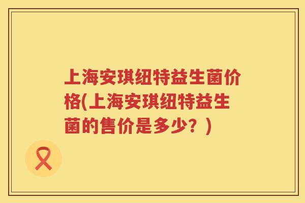 上海安琪纽特益生菌价格(上海安琪纽特益生菌的售价是多少?) 上海安琪纽特益生菌价格(上海安琪纽特益生菌的售价是多少?)