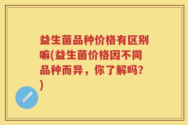 益生菌品种价格有区别嘛(益生菌价格因不同品种而异，你了解吗？)