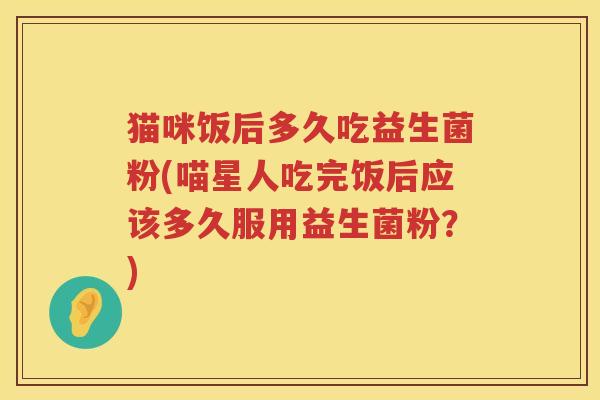 猫咪饭后多久吃益生菌粉(喵星人吃完饭后应该多久服用益生菌粉?) 猫咪饭后多久吃益生菌粉(喵星人吃完饭后应该多久服用益生菌粉?)