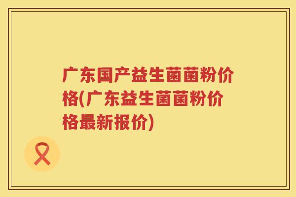 广东国产益生菌菌粉价格(广东益生菌菌粉价格新报价) 广东国产益生菌菌粉价格(广东益生菌菌粉价格新报价)