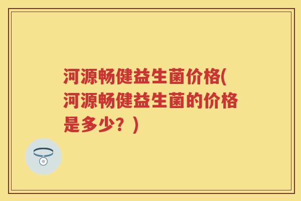 河源畅健益生菌价格(河源畅健益生菌的价格是多少？)
