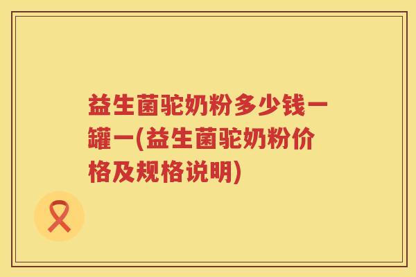 益生菌驼奶粉多少钱一罐一(益生菌驼奶粉价格及规格说明) 益生菌驼奶粉多少钱一罐一(益生菌驼奶粉价格及规格说明)