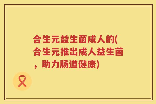 合生元益生菌成人的(合生元推出成人益生菌,助力肠道健康) 合生元益生菌成人的(合生元推出成人益生菌,助力肠道健康)