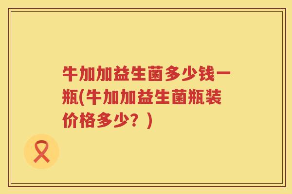 牛加加益生菌多少钱一瓶(牛加加益生菌瓶装价格多少?) 牛加加益生菌多少钱一瓶(牛加加益生菌瓶装价格多少?)