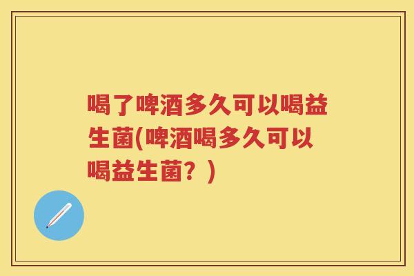 喝了啤酒多久可以喝益生菌(啤酒喝多久可以喝益生菌?) 喝了啤酒多久可以喝益生菌(啤酒喝多久可以喝益生菌?)