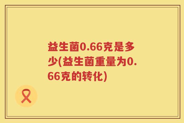 益生菌0.66克是多少(益生菌重量为0.66克的转化) 益生菌0.66克是多少(益生菌重量为0.66克的转化)