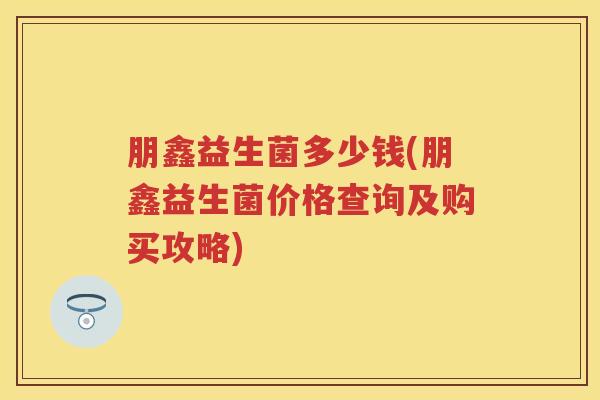 朋鑫益生菌多少钱(朋鑫益生菌价格查询及购买攻略) 朋鑫益生菌多少钱(朋鑫益生菌价格查询及购买攻略)