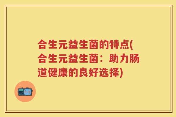 合生元益生菌的特点(合生元益生菌:助力肠道健康的良好选择) 合生元益生菌的特点(合生元益生菌:助力肠道健康的良好选择)