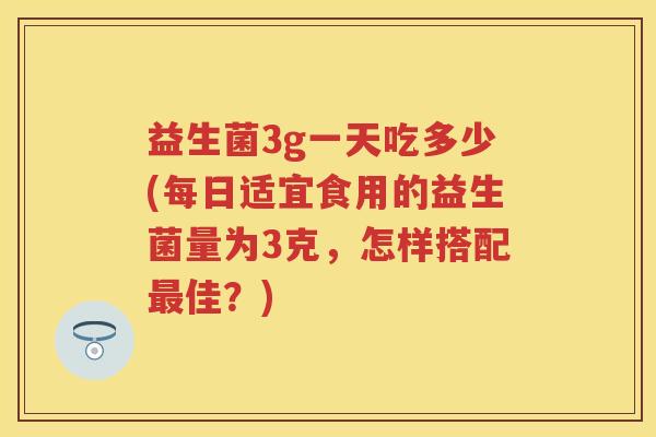 益生菌3g一天吃多少(每日适宜食用的益生菌量为3克,怎样搭配佳?) 益生菌3g一天吃多少(每日适宜食用的益生菌量为3克,怎样搭配佳?)