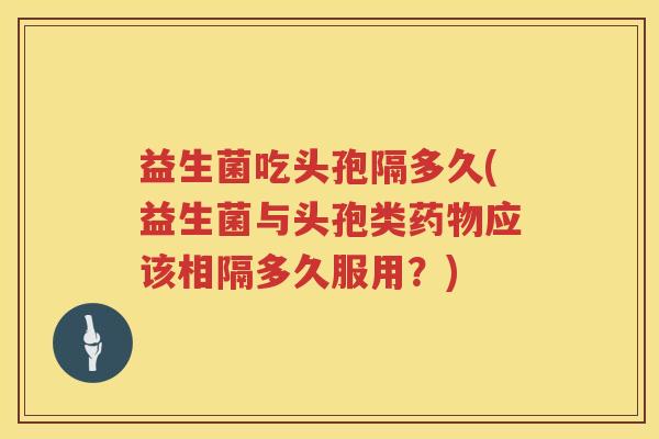 益生菌吃头孢隔多久(益生菌与头孢类应该相隔多久服用?) 益生菌吃头孢隔多久(益生菌与头孢类应该相隔多久服用?)