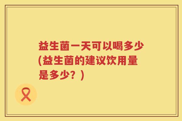 益生菌一天可以喝多少(益生菌的建议饮用量是多少?) 益生菌一天可以喝多少(益生菌的建议饮用量是多少?)