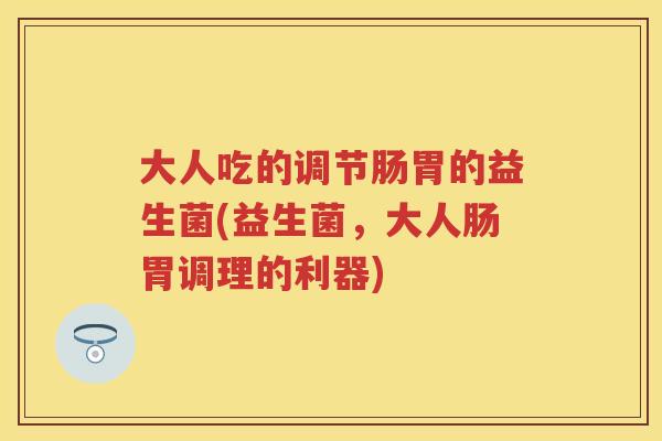 大人吃的调节肠胃的益生菌(益生菌,大人肠胃调理的利器) 大人吃的调节肠胃的益生菌(益生菌,大人肠胃调理的利器)