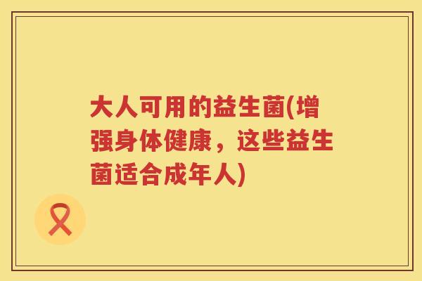 大人可用的益生菌(增强身体健康，这些益生菌适合成年人)