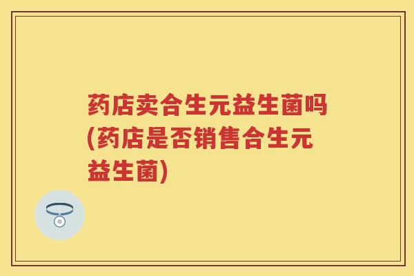 药店卖合生元益生菌吗(药店是否销售合生元益生菌) 药店卖合生元益生菌吗(药店是否销售合生元益生菌)