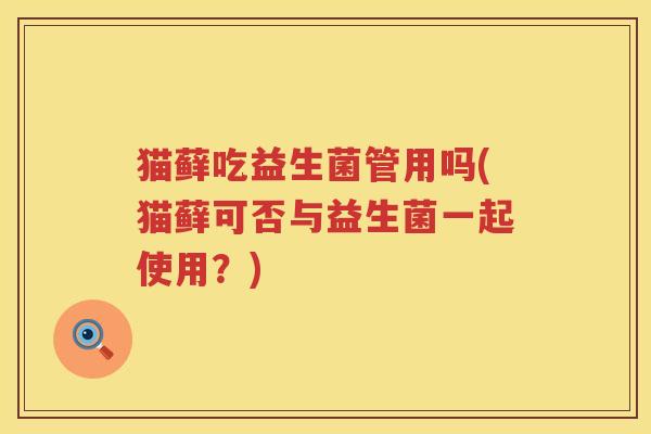 猫藓吃益生菌管用吗(猫藓可否与益生菌一起使用?) 猫藓吃益生菌管用吗(猫藓可否与益生菌一起使用?)
