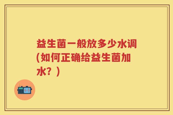 益生菌一般放多少水调(如何正确给益生菌加水?) 益生菌一般放多少水调(如何正确给益生菌加水?)