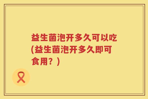 益生菌泡开多久可以吃(益生菌泡开多久即可食用?) 益生菌泡开多久可以吃(益生菌泡开多久即可食用?)