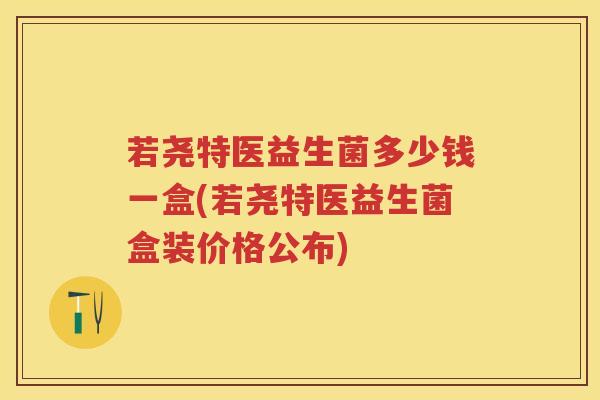 若尧特医益生菌多少钱一盒(若尧特医益生菌盒装价格公布) 若尧特医益生菌多少钱一盒(若尧特医益生菌盒装价格公布)