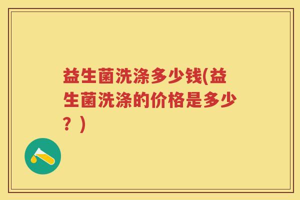 益生菌洗涤多少钱(益生菌洗涤的价格是多少？)