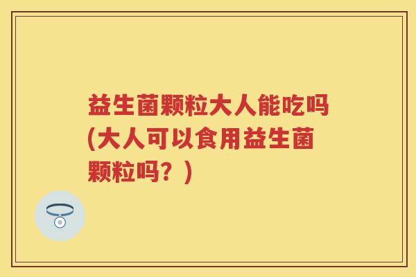 益生菌颗粒大人能吃吗(大人可以食用益生菌颗粒吗?) 益生菌颗粒大人能吃吗(大人可以食用益生菌颗粒吗?)