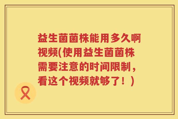 益生菌菌株能用多久啊视频(使用益生菌菌株需要注意的时间限制，看这个视频就够了！)
