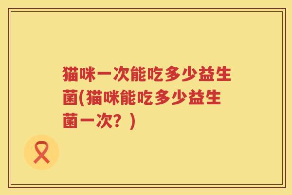猫咪一次能吃多少益生菌(猫咪能吃多少益生菌一次?) 猫咪一次能吃多少益生菌(猫咪能吃多少益生菌一次?)