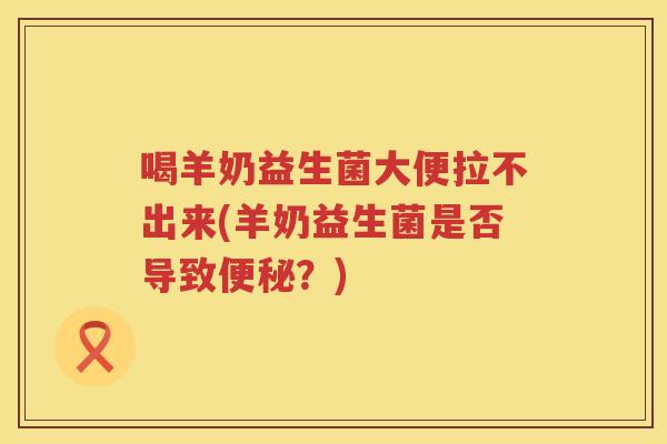 喝羊奶益生菌大便拉不出来(羊奶益生菌是否导致？)