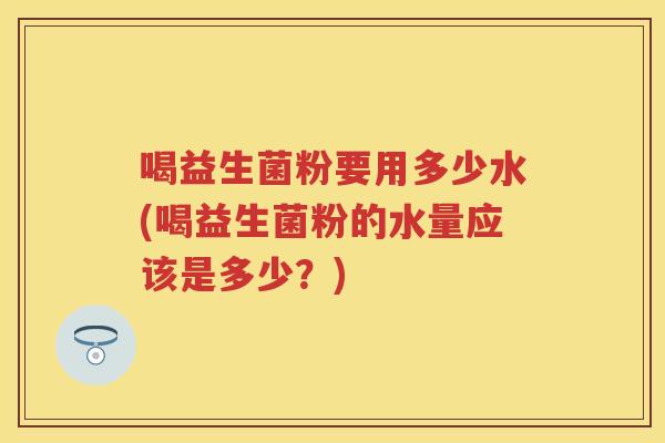 喝益生菌粉要用多少水(喝益生菌粉的水量应该是多少?) 喝益生菌粉要用多少水(喝益生菌粉的水量应该是多少?)
