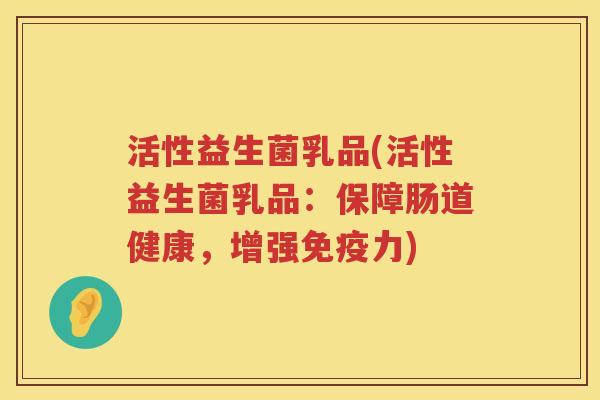 活性益生菌乳品(活性益生菌乳品:保障肠道健康,增强力) 活性益生菌乳品(活性益生菌乳品:保障肠道健康,增强力)