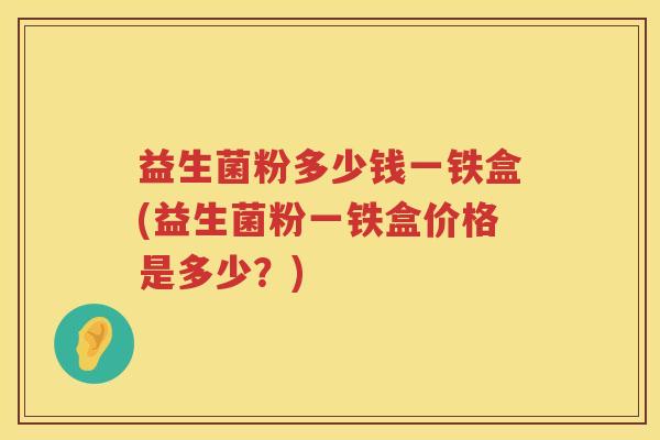 益生菌粉多少钱一铁盒(益生菌粉一铁盒价格是多少?) 益生菌粉多少钱一铁盒(益生菌粉一铁盒价格是多少?)