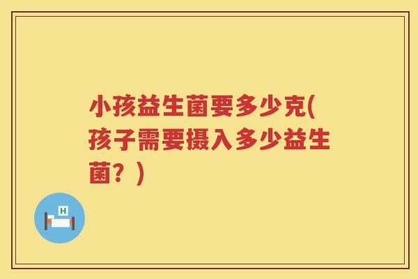 小孩益生菌要多少克(孩子需要摄入多少益生菌?) 小孩益生菌要多少克(孩子需要摄入多少益生菌?)