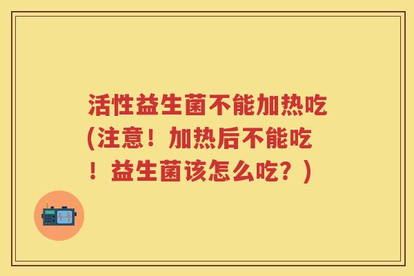 活性益生菌不能加热吃(注意！加热后不能吃！益生菌该怎么吃？)