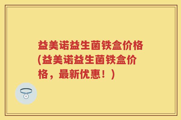 益美诺益生菌铁盒价格(益美诺益生菌铁盒价格,新优惠!) 益美诺益生菌铁盒价格(益美诺益生菌铁盒价格,新优惠!)