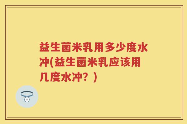 益生菌米乳用多少度水冲(益生菌米乳应该用几度水冲?) 益生菌米乳用多少度水冲(益生菌米乳应该用几度水冲?)