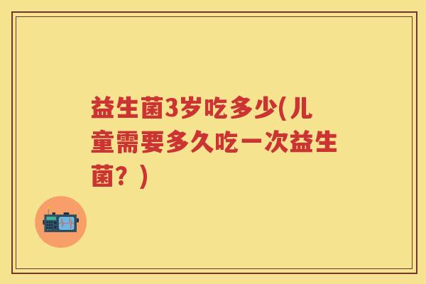 益生菌3岁吃多少(儿童需要多久吃一次益生菌?) 益生菌3岁吃多少(儿童需要多久吃一次益生菌?)