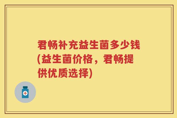 君畅补充益生菌多少钱(益生菌价格，君畅提供优质选择)