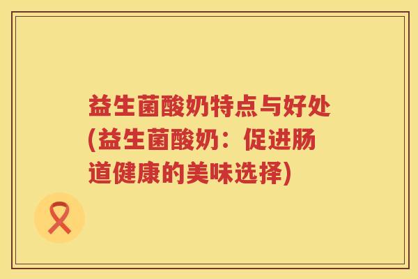 益生菌酸奶特点与好处(益生菌酸奶:促进肠道健康的美味选择) 益生菌酸奶特点与好处(益生菌酸奶:促进肠道健康的美味选择)