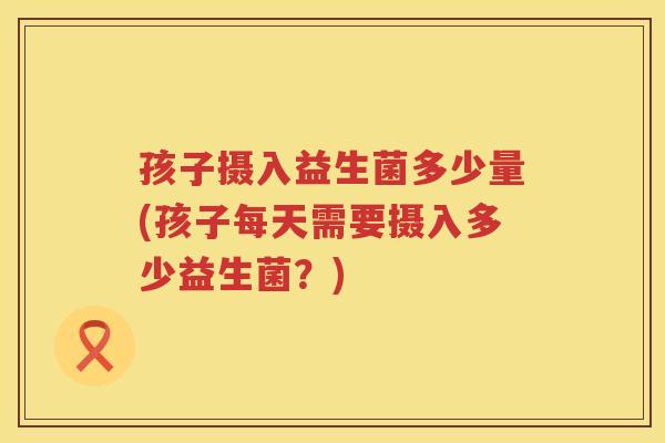 孩子摄入益生菌多少量(孩子每天需要摄入多少益生菌？)