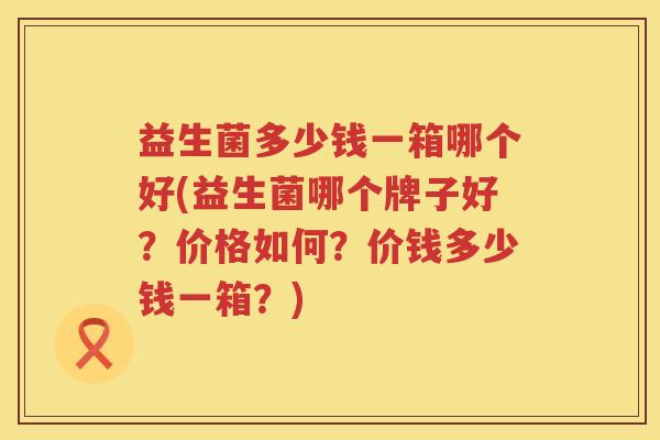 益生菌多少钱一箱哪个好(益生菌哪个牌子好？价格如何？价钱多少钱一箱？)
