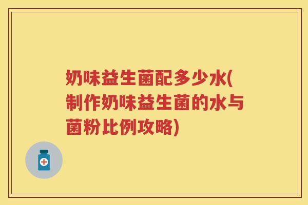 奶味益生菌配多少水(制作奶味益生菌的水与菌粉比例攻略) 奶味益生菌配多少水(制作奶味益生菌的水与菌粉比例攻略)