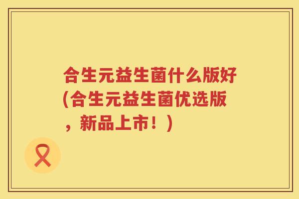 合生元益生菌什么版好(合生元益生菌优选版,新品上市!) 合生元益生菌什么版好(合生元益生菌优选版,新品上市!)