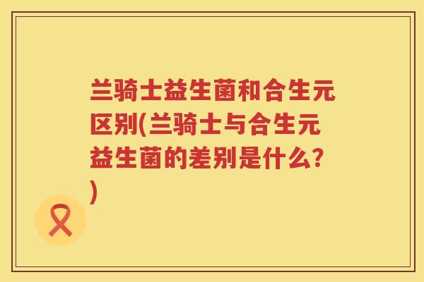 兰骑士益生菌和合生元区别(兰骑士与合生元益生菌的差别是什么?) 兰骑士益生菌和合生元区别(兰骑士与合生元益生菌的差别是什么?)